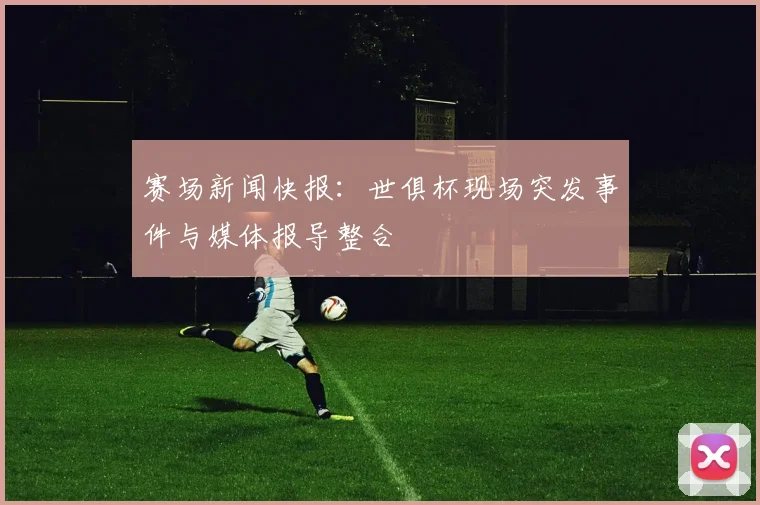 赛场新闻快报：世俱杯现场突发事件与媒体报导整合