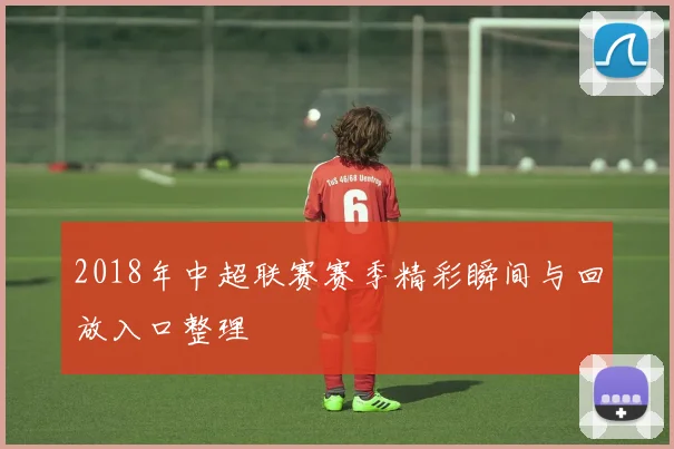 2018年中超联赛赛季精彩瞬间与回放入口整理