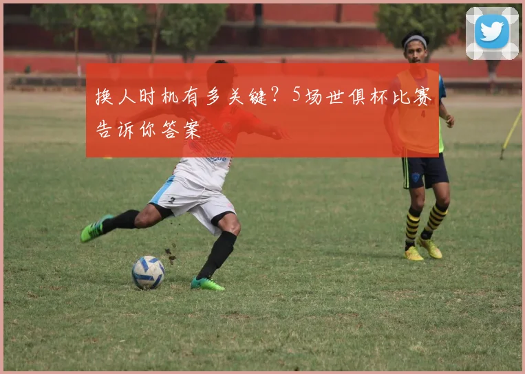 换人时机有多关键？5场世俱杯比赛告诉你答案