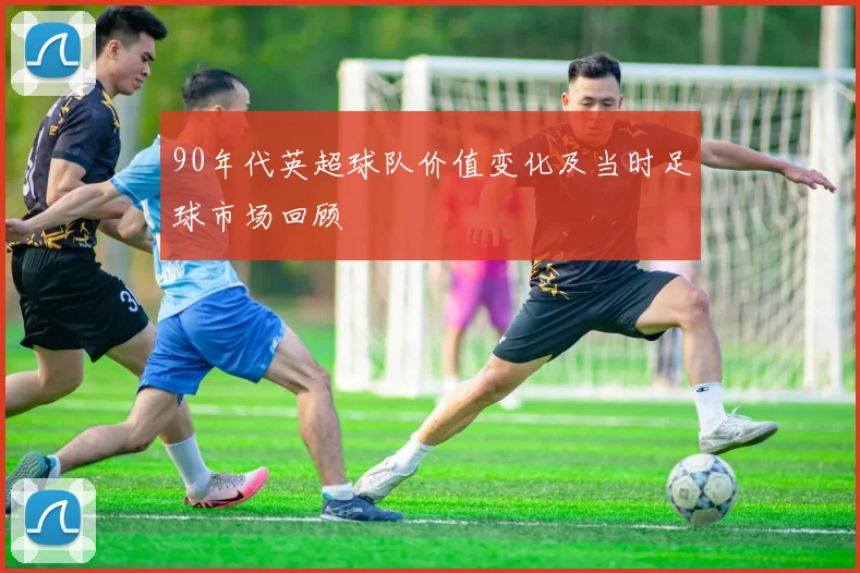 90年代英超球队价值变化及当时足球市场回顾
