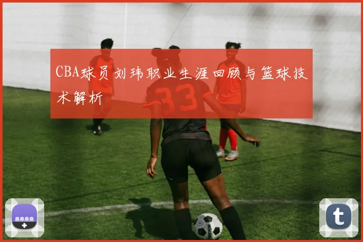 CBA球员刘玮职业生涯回顾与篮球技术解析